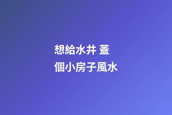想給水井 蓋個小房子風水